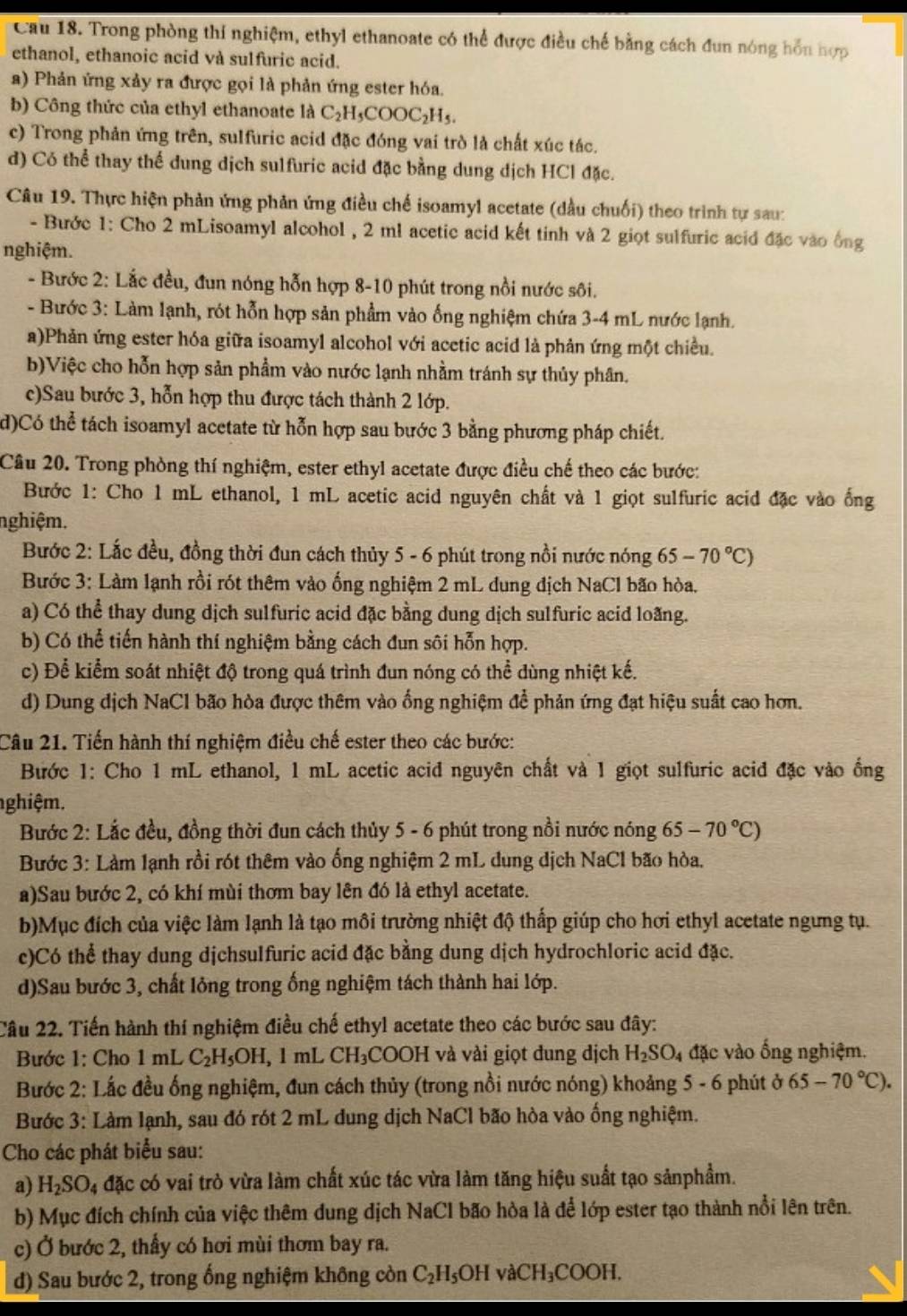 Cau 18. Trong phòng thí nghiệm, ethyl ethanoate có thể được điều chế bằng cách đun nóng hồn hợp
ethanol, ethanoic acid và sulfuric acid.
a) Phản ứng xảy ra được gọi là phản ứng ester hóa.
b) Công thức của ethyl ethanoate là C_2H_5COOC_2H_5.
c) Trong phản ứng trên, sulfuric acid đặc đóng vai trò là chất xúc tác.
d) Có thể thay thế dung dịch sulfuric acid đặc bằng dung dịch HCl đặc.
Câu 19. Thực hiện phản ứng phản ứng điều chế isoamyl acetate (dầu chuối) theo trình tự sau:
- Bước 1: Cho 2 mLisoamyl alcohol , 2 ml acetic acid kết tinh và 2 giọt sulfuric acid đặc vào ông
nghiệm.
- Bước 2: Lắc đều, đun nóng hỗn hợp 8-10 phút trong nổi nước sôi.
- Bước 3: Làm lạnh, rót hỗn hợp sản phẩm vào ống nghiệm chứa 3-4 mL nước lạnh.
a)Phản ứng ester hóa giữa isoamyl alcohol với acetic acid là phản ứng một chiều.
b)Việc cho hỗn hợp sản phẩm vào nước lạnh nhằm tránh sự thủy phân.
c)Sau bước 3, hỗn hợp thu được tách thành 2 lớp.
d)Có thể tách isoamyl acetate từ hỗn hợp sau bước 3 bằng phương pháp chiết.
Câu 20. Trong phòng thí nghiệm, ester ethyl acetate được điều chế theo các bước:
Bước 1: Cho 1 mL ethanol, 1 mL acetic acid nguyên chất và 1 giọt sulfuric acid đặc vào ống
nghiệm.
Bước 2: Lắc đều, đồng thời đun cách thủy 5 - 6 phút trong nồi nước nóng 65-70°C)
Bước 3: Làm lạnh rồi rót thêm vào ống nghiệm 2 mL dung địch NaCl bão hòa.
a) Có thể thay dung dịch sulfuric acid đặc bằng dung dịch sulfuric acid loang.
b) Có thể tiến hành thí nghiệm bằng cách đun sôi hỗn hợp.
c) Để kiểm soát nhiệt độ trong quá trình đun nóng có thể dùng nhiệt kế.
d) Dung dịch NaCl bão hòa được thêm vào ổng nghiệm để phản ứng đạt hiệu suất cao hơn.
Câu 21. Tiến hành thí nghiệm điều chế ester theo các bước:
Bước 1: Cho 1 mL ethanol, 1 mL acetic acid nguyên chất và 1 giọt sulfuric acid đặc vào ống
nghiệm.
Bước 2: Lắc đều, đồng thời đun cách thủy 5 - 6 phút trong nồi nước nóng 65-70°C)
Bước 3: Làm lạnh rồi rót thêm vào ống nghiệm 2 mL dung dịch NaCl bão hòa.
a)Sau bước 2, có khí mùi thơm bay lên đó là ethyl acetate.
b)Mục đích của việc làm lạnh là tạo môi trường nhiệt độ thấp giúp cho hơi ethyl acetate ngưng tụ.
c)Có thể thay dung dịchsulfuric acid đặc bằng dung dịch hydrochloric acid đặc.
d)Sau bước 3, chất lỏng trong ống nghiệm tách thành hai lớp.
Câu 22. Tiến hành thí nghiệm điều chế ethyl acetate theo các bước sau đây:
Bước 1: Cho 1mL C_2H_5OH,1mL CH_3COOH và vài giọt đung địch H_2SO_4 da ác vào ống nghiệm.
Bước 2: Lắc đều ống nghiệm, đun cách thủy (trong nồi nước nóng) khoảng 5 - 6 phút ở 65-70°C).
Bước 3: Làm lạnh, sau đó rót 2 mL dung dịch NaCl bão hòa vào ống nghiệm.
Cho các phát biểu sau:
a) H_2SO_4 đặc có vai trò vừa làm chất xúc tác vừa làm tăng hiệu suất tạo sảnphẩm.
b) Mục đích chính của việc thêm dung dịch NaCl bão hòa là để lớp ester tạo thành nổi lên trên.
c) Ở bước 2, thấy có hơi mùi thơm bay ra.
d) Sau bước 2, trong ống nghiệm không còn C_2H_5OHvaCH_3COOH.