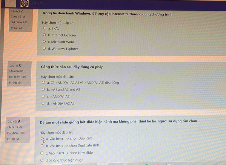 ≡ EEA LMS
Câu hỏi 7 Trong hệ điều hành Windows, để truy cập internet ta thường dùng chương trình
Chưa trả lời
Đạt điểm 1,00 Hãy chọn một đáp án:
Đặt cờ a. BKAV
b. Internet Explorer
c. Microsoft Word
d. Windows Explorer
Câu hỏi 8 Công thức nào sau đây đúng cú pháp
Chưa trả lời
Đạt điểm 1,00 Hãy chọn một đáp án:
Đặt cờ a. Cd=AND(A1,A2,A3va=AND(A1:A3) dều dúng
b. =A1 and A2 and A3
c.=AND (A1:A3)
d. =AND(A1,A2,A3)
Câu hỏi 9 Để tạo một slide giống hệt slide hiện hành mà không phải thiết kế lại, người sử dụng cần chọn
Chưa trả lời
Đạt điểm 1,00 Hãy chọn một đáp án:
Đặt cờ a a. Vào Insert -> chọn Duplicate
b. Vào Insert-> chọn Duplicate slide
c. Vào Insert -> chọn New slide
d. Không thực hiện được