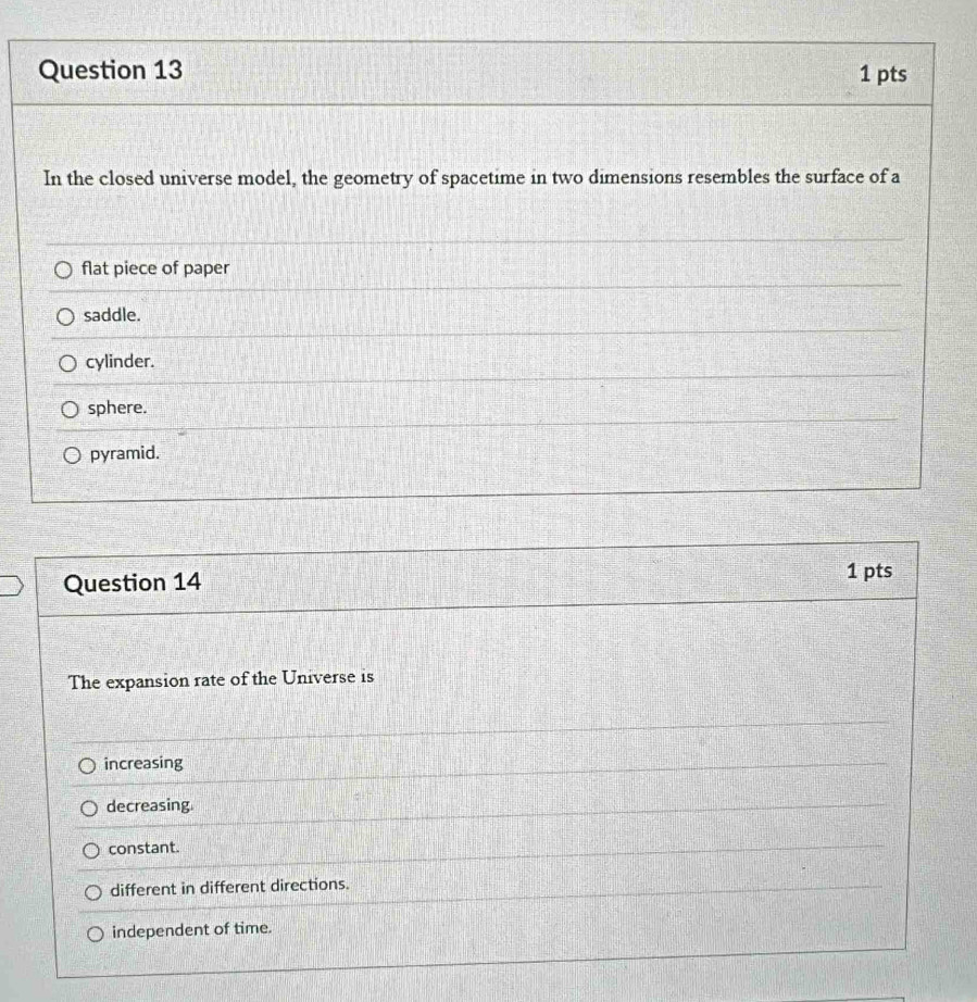 In the closed universe model, the geometry of spacetime in two dimensions resembles the surface of a
flat piece of paper
saddle.
cylinder.
sphere.
pyramid.
Question 14
1 pts
The expansion rate of the Universe is
increasing
decreasing.
constant.
different in different directions.
independent of time.