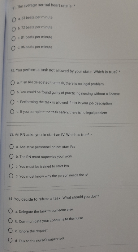 The average normal heart rate is: *
a. 63 beats per minute
b. 72 beats per minute
c. 81 beats per minute
d. 96 beats per minute
82. You perform a task not allowed by your state. Which is true? *
a. If an RN delegated that task, there is no legal problem
b. You could be found guilty of practicing nursing without a license
c. Performing the task is allowed if it is in your job description
d. If you complete the task safely, there is no legal problem
83. An RN asks you to start an IV. Which is true? *
a. Assistive personnel do not start IVs
b. The RN must supervise your work
c. You must be trained to start IVs
d. You must know why the person needs the IV
84. You decide to refuse a task. What should you do? *
a. Delegate the task to someone else
b. Communicate your concerns to the nurse
c. Ignore the request
d. Talk to the nurse's supervisor