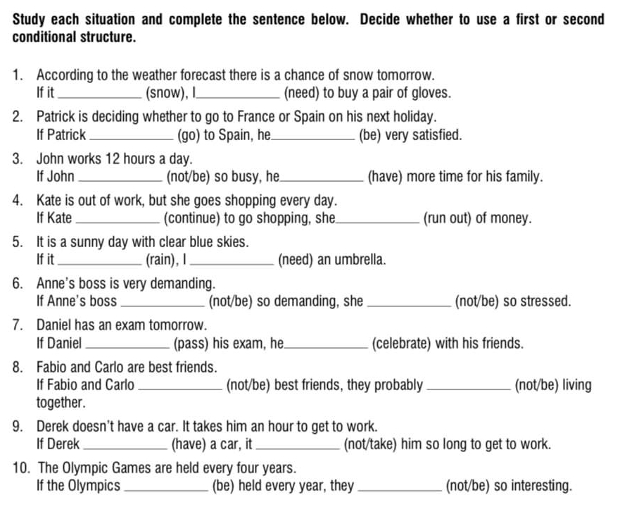 Study each situation and complete the sentence below. Decide whether to use a first or second 
conditional structure. 
1. According to the weather forecast there is a chance of snow tomorrow. 
If it _(snow), I_ (need) to buy a pair of gloves. 
2. Patrick is deciding whether to go to France or Spain on his next holiday. 
If Patrick_ (go) to Spain, he_ (be) very satisfied. 
3. John works 12 hours a day. 
If John _(not/be) so busy, he_ (have) more time for his family. 
4. Kate is out of work, but she goes shopping every day. 
If Kate _(continue) to go shopping, she_ (run out) of money. 
5. It is a sunny day with clear blue skies. 
If it _(rain), I_ (need) an umbrella. 
6. Anne's boss is very demanding. 
If Anne's boss _(not/be) so demanding, she _(not/be) so stressed. 
7. Daniel has an exam tomorrow. 
If Daniel _(pass) his exam, he._ (celebrate) with his friends. 
8. Fabio and Carlo are best friends. 
If Fabio and Carlo _(not/be) best friends, they probably _(not/be) living 
together. 
9. Derek doesn't have a car. It takes him an hour to get to work. 
If Derek _(have) a car, it _(not/take) him so long to get to work. 
10. The Olympic Games are held every four years. 
If the Olympics _(be) held every year, they _(not/be) so interesting.