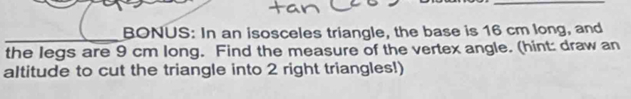 BONUS: In an isosceles triangle, the base is 16 cm long, and 
the legs are 9 cm long. Find the measure of the vertex angle. (hint: draw an 
altitude to cut the triangle into 2 right triangles!)