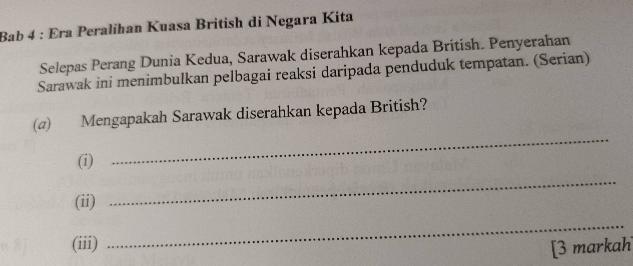 Bab 4 : Era Peralihan Kuasa British di Negara Kita 
Selepas Perang Dunia Kedua, Sarawak diserahkan kepada British. Penyerahan 
Sarawak ini menimbulkan pelbagai reaksi daripada penduduk tempatan. (Serian) 
(@) Mengapakah Sarawak diserahkan kepada British? 
(i) 
_ 
(ii) 
_ 
(iii) 
_ 
[3 markah