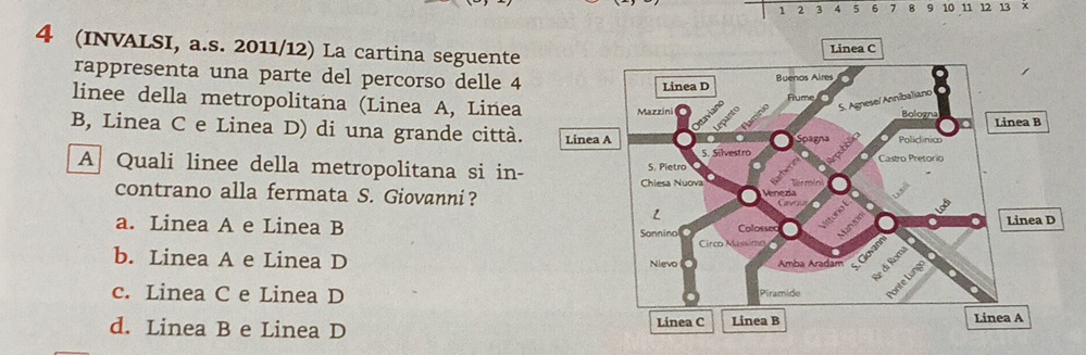 1 2 3 4 5 6 7 8 9 10 11 12 13 ×
4 (INVALSI, a.s. 2011/12) La cartina seguente
rappresenta una parte del percorso delle 4
linee della metropolitana (Linea A, Linea
B, Linea C e Linea D) di una grande città. 
A Quali linee della metropolitana si in-
contrano alla fermata S. Giovanni？
a. Linea A e Linea B
b. Linea A e Linea D
c. Linea C e Linea D
d. Linea B e Linea D