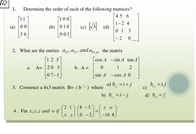 Determine the order of each of the following matrices?
(a) beginbmatrix 11 00 56endbmatrix (b) beginbmatrix 100 010 001endbmatrix (c) [sqrt(3)] (d) beginbmatrix 4&5&6 1&-2&4 0&1&3 -2&0endbmatrix
2. What are the entries a_21, a_12 , and a_23,of the matrix
a. A=beginbmatrix 1&2&5 2&0&5 0&7&-1endbmatrix b. A=beginbmatrix cos A&-sin A&tan A 0&1&2 sin A&-cos A&0endbmatrix
3. Construct a 4* 3 matrix B=(b^(ij)) where a) b_ij=i+j c) b_ij=i.j
b) b_ij=i-j d) b_ij=1/j
4 . Fin x, y, z and w if beginpmatrix 2&1 x&yendpmatrix beginpmatrix 8-3 0&-2endpmatrix =beginpmatrix z&w -16&8endpmatrix