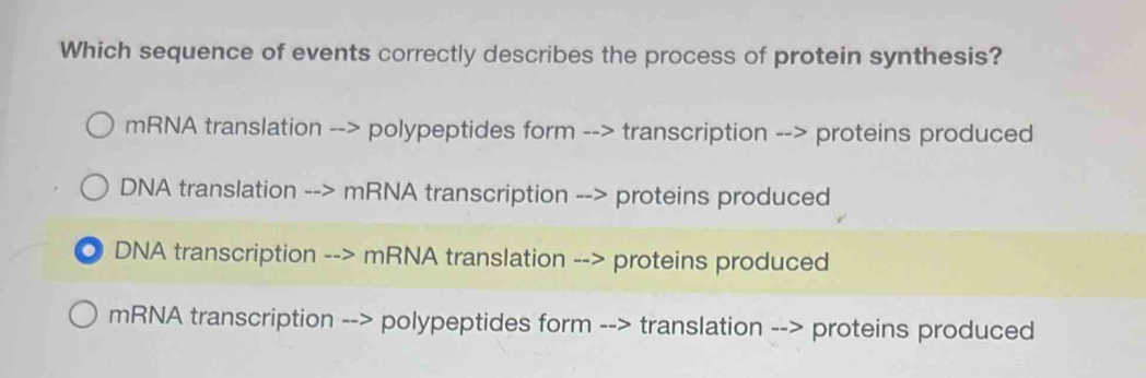 Which sequence of events correctly describes the process of protein synthesis?
mRNA translation --> polypeptides form --> transcription --> proteins produced
DNA translation --> mRNA transcription --> proteins produced
。 DNA transcription --> mRNA translation --> proteins produced
mRNA transcription --> polypeptides form --> translation --> proteins produced