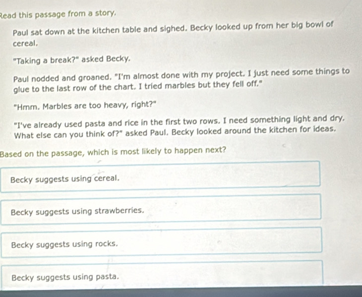 Read this passage from a story.
Paul sat down at the kitchen table and sighed. Becky looked up from her big bowl of
cereal.
"Taking a break?" asked Becky.
Paul nodded and groaned. "I'm almost done with my project. I just need some things to
glue to the last row of the chart. I tried marbles but they fell off."
"Hmm. Marbles are too heavy, right?"
"I've already used pasta and rice in the first two rows. I need something light and dry.
What else can you think of?" asked Paul. Becky looked around the kitchen for ideas,
Based on the passage, which is most likely to happen next?
Becky suggests using cereal.
Becky suggests using strawberries.
Becky suggests using rocks.
Becky suggests using pasta.