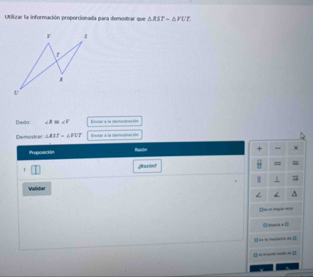 Utilizar la información proporcionada para demostrar que △ RSTsim △ VUT. 
Dado: ∠ R≌ ∠ V Enviar a la demostración
Demostrar △ RST-△ VUT Envlar a la demostración
Proposición Readn
+ ×
¿Razón?
=
1
Vallidar
□xs un ángulo recte
□ hisece = □
□ es la madiabrit de □
□ es o sunta medo de □