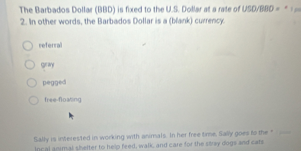 The Barbados Dollar (BBD) is fixed to the U.S. Dollar at a rate of USD/BBD = * 
2. In other words, the Barbados Dollar is a (blank) currency.
referral
gray
pegged
free-floating
Sally is interested in working with animals. In her free time, Sally goes to the *
local animal shelter to help feed, walk, and care for the stray dogs and cats