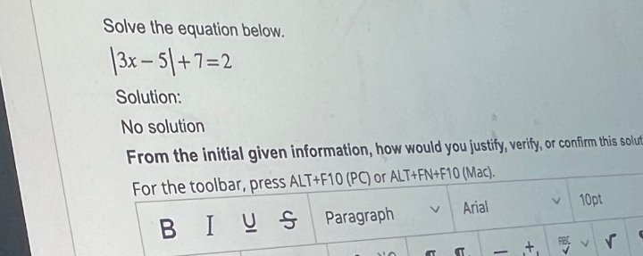 Solve the equation below.
|3x-5|+7=2
Solution: 
No solution 
From the initial given information, how would you justify, verify, or confirm this solut 
For the toolbar, press ALT+F10 (PC) or ALT+FN+F10 (Mac). 
B I_ u_ u Paragraph Arial 10pt 
σ — + PBC