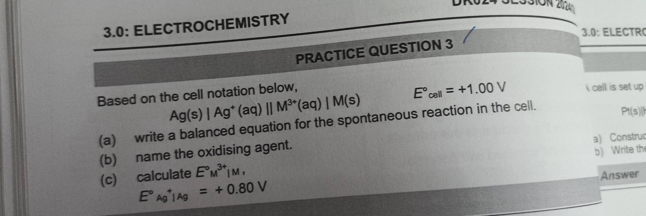 L33ION 2024 
3.0: ELECTROCHEMISTRY 
3.0: ELECTR 
PRACTICE QUESTION 3 
Based on the cell notation below,
E°cell=+1.00V cell is set up
Ag(s)|Ag^+(aq)||M^(3+)(aq)|M(s)
(a) write a balanced equation for the spontaneous reaction in the cell.
Pt(s)||
(b) name the oxidising agent. a) Construc 
b) Write th 
(c) calculate E°M^(3+)|M, Answer
E°Ag^+|Ag=+0.80V