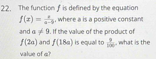 The function f is defined by the equation
f(x)= x/a-9  , where a is a positive constant 
and a!= 9. If the value of the product of
f(2a) and f(18a) is equal to  9/100  , what is the 
value of a?