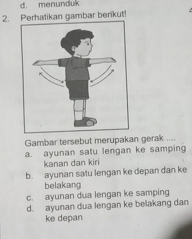 menunduk
2. Perhatikan gambar berikut!
Gambar tersebut merupakan gerak ....
a. ayunan satu lengan ke samping
kanan dan kiri
b. ayunan satu lengan ke depan dan ke
belakang
c. ayunan dua lengan ke samping
d. ayunan dua lengan ke belakang dan
ke depan