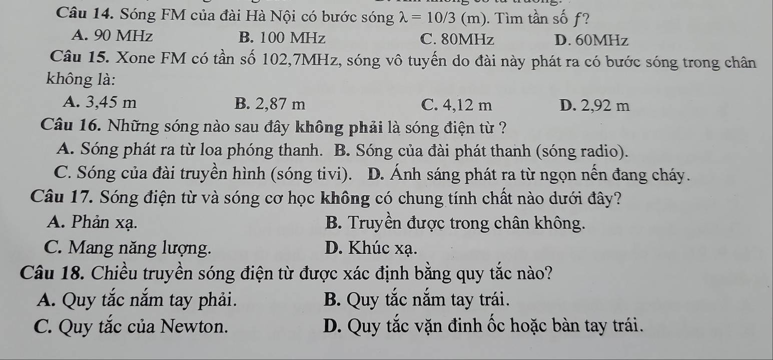 Sóng FM của đài Hà Nội có bước sóng lambda =10/3(m). Tìm tần số f?
A. 90 MHz B. 100 MHz C. 80MHz D. 60MHz
Câu 15. Xone FM có tần số 102,7MHz, sóng vô tuyến do đài này phát ra có bước sóng trong chân
không là:
A. 3,45 m B. 2,87 m C. 4,12 m D. 2,92 m
Câu 16. Những sóng nào sau đây không phải là sóng điện từ ?
A. Sóng phát ra từ loa phóng thanh. B. Sóng của đài phát thanh (sóng radio).
C. Sóng của đài truyền hình (sóng tivi). D. Ánh sáng phát ra từ ngọn nến đang cháy.
Câu 17. Sóng điện từ và sóng cơ học không có chung tính chất nào dưới đây?
A. Phản xạ. B. Truyền được trong chân không.
C. Mang năng lượng. D. Khúc xạ.
Câu 18. Chiều truyền sóng điện từ được xác định bằng quy tắc nào?
A. Quy tắc nắm tay phải. B. Quy tắc nắm tay trái.
C. Quy tắc của Newton. D. Quy tắc vặn đinh ốc hoặc bàn tay trái.