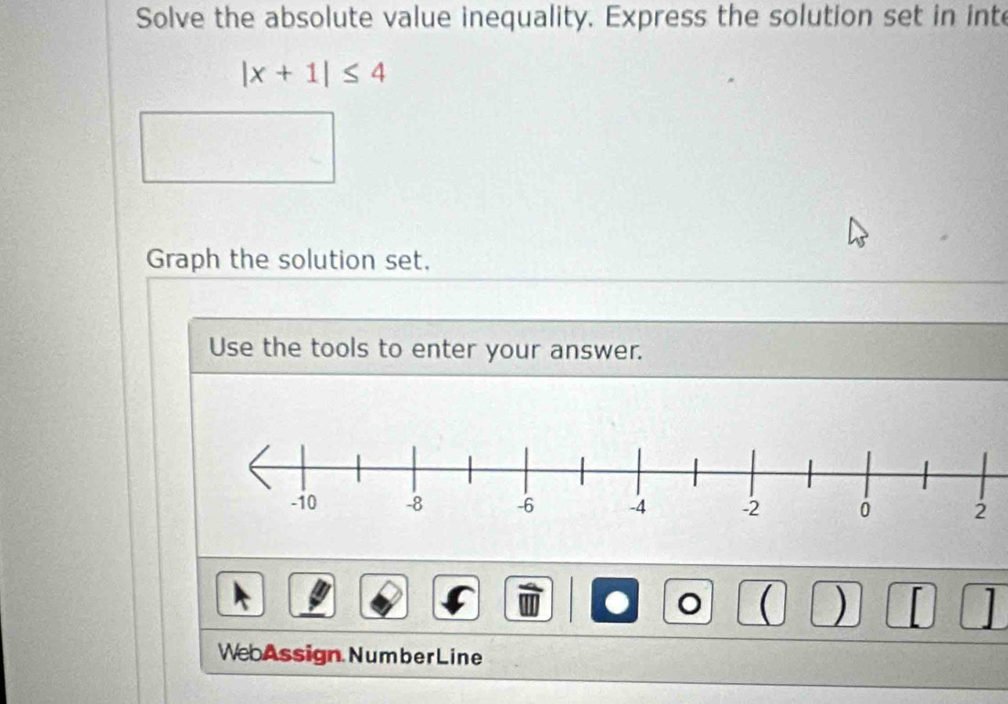 Solve the absolute value inequality. Express the solution set in inte
|x+1|≤ 4
Graph the solution set. 
Use the tools to enter your answer. 
。  ) 
WebAssign Number Line