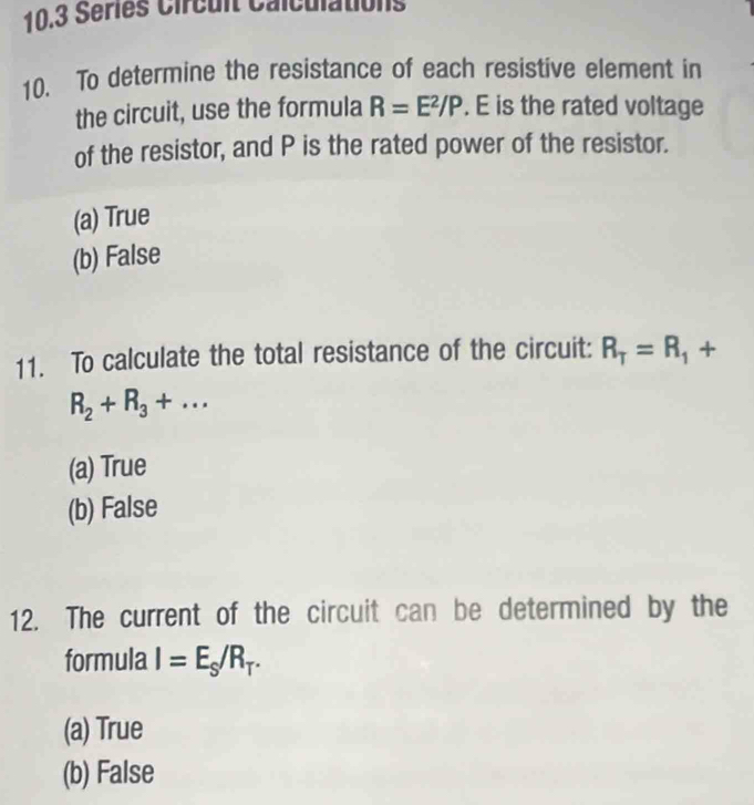 10.3 Séries Circuit Calculations
10. To determine the resistance of each resistive element in
the circuit, use the formula R=E^2/P. E is the rated voltage
of the resistor, and P is the rated power of the resistor.
(a) True
(b) False
11. To calculate the total resistance of the circuit: R_T=R_1^((·) +
R_2)+R_3+...
(a) True
(b) False
12. The current of the circuit can be determined by the
formula I=E_S/R_T.
(a) True
(b) False