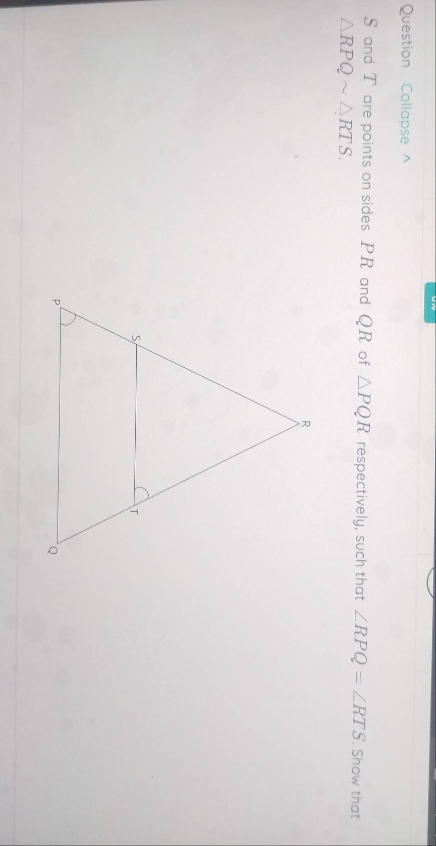 Question Collapse ^
S and T are points on sides PR and QR of △ PQR respectively, such that ∠ RPQ=∠ RTS. Show that
△ RPQsim △ RTS.