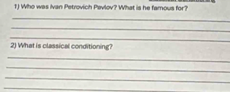 Who was Ivan Petrovich Pavlov? What is he famous for? 
_ 
_ 
_ 
2) What is classical conditioning? 
_ 
_ 
_ 
_