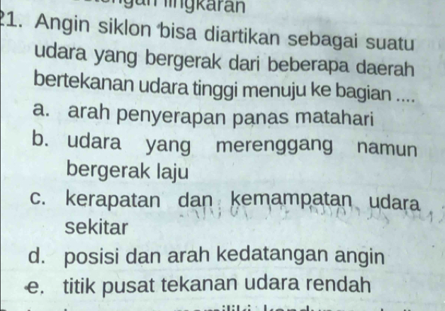 un lingkaran
1. Angin siklon bisa diartikan sebagai suatu
udara yang bergerak dari beberapa daerah
bertekanan udara tinggi menuju ke bagian ....
a. arah penyerapan panas matahari
b. udara yang merenggang namun
bergerak laju
c. kerapatan dan kemampatan udara
sekitar
d. posisi dan arah kedatangan angin
e. titik pusat tekanan udara rendah