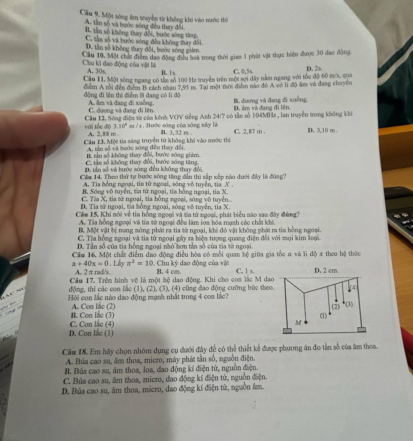 Một sóng âm truyền từ không khí vào nước thì
A. tần số và bước sóng đều thay đổi.
B. tần số không thay đổi, bước sóng tăng.
C. tần số và bước sóng đều không thay đổi.
D. tần số không thay đổi, bước sóng giảm.
Câu 10. Một chất điểm dao động điều hoà trong thời gian 1 phút vật thực hiện được 30 dao động
Chu kì dao động của vật là
A. 30s. B. 1s. C. 0,5s. D. 2s.
Câu 11. Một sóng ngang có tần số 100 Hz truyền trên một sợi dây nằm ngang với tốc độ 60 m/s, qua
điểm A rồi đến điểm B cách nhau 7,95 m. Tại một thời điểm nào đó A có li độ âm và đang chuyên
động đi lên thì điểm B đang có li độ
A. âm và đang đi xuống, B. dương và đang đi xuống.
C. dương và đang đi lên. D. âm và đang đi lên.
Câu 12. Sóng điện từ của kênh VOV tiếng Anh 24/7 có tần số 104MHz , lan truyền trong không khí
với tốc độ 3.10^8m/ s :   Bước sóng của sóng này là
A. 2,88 m . B. 3,32 m . C. 2,87 m . D. 3,10 m .
Câu 13. Một tia sáng truyền từ không khí vào nước thì
A. tần số và bước sóng đều thay đổi.
B. tần số không thay đồi, bước sóng giảm.
C. tần số không thay đổi, bước sóng tăng.
D. tần số và bước sóng đều không thay đổi.
Câu 14. Theo thứ tự bước sóng tăng dần thì sắp xếp nào dưới đây là đúng?
A. Tia hồng ngoại, tia tử ngoại, sóng vô tuyến, tia X .
B. Sóng vô tuyến, tia tử ngoại, tia hồng ngoại, tia X.
C. Tia X, tia tử ngoại, tia hồng ngoại, sóng vô tuyến..
D. Tia tử ngoại, tia hồng ngoại, sóng vô tuyến, tia X.
Câu 15. Khi nói về tia hồng ngoại và tia tử ngoại, phát biểu nào sau đây đúng?
A. Tia hồng ngoại và tia tử ngoại đều làm ion hóa mạnh các chất khí.
B. Một vật bị nung nóng phát ra tia tử ngoại, khi đó vật không phát ra tia hồng ngoại.
C. Tia hồng ngoại và tia tử ngoại gây ra hiện tượng quang điện đổi với mọi kim loại.
D. Tần số của tia hồng ngoại nhỏ hơn tần số của tia tử ngoại.
Câu 16. Một chất điểm dao động điều hòa có mối quan hệ giữa gia tốc a và li độ x theo hệ thức
a+40x=0. Lấy π^2=10. Chu kỳ dao động của vật
A. 2 π rad/s. B. 4 cm. C. 1 s.
Câu 17. Trên hình vẽ là một hệ dao động. Khi cho con lắc M dao
động, thì các con lắc (1), (2), (3), (4) cũng dao động cưỡng bức theo.
Hỏi con lắc nào dao động mạnh nhất trong 4 con lắc?
A. Con lắc (2) 
B. Con lắc (3) 
C. Con lắc (4)
  
D. Con lắc (1)
Câu 18. Em hãy chọn nhóm dụng cụ dưới đây để có thể thiết kế được phương án đo tần số của âm thoa.
A. Búa cao su, âm thoa, micro, máy phát tần số, nguồn điện.
: d 
B. Búa cao su, âm thoa, loa, dao động kí điện tử, nguồn điện.
C. Búa cao su, âm thoa, micro, dao động kí điện tử, nguồn điện.
D. Búa cao su, âm thoa, micro, dao động kí điện tử, nguồn âm.