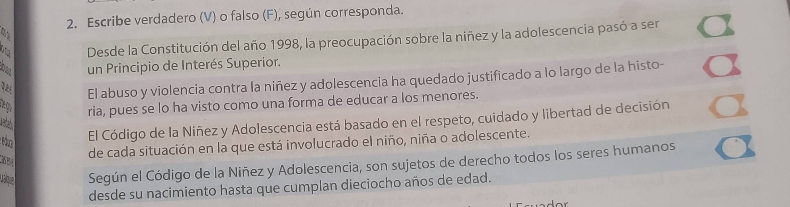 Escribe verdadero (V) o falso (F), según corresponda. 
lOs de 
a 
Desde la Constitución del año 1998, la preocupación sobre la niñez y la adolescencia pasó a ser 
OSA 
un Principio de Interés Superior. 
El abuso y violencia contra la niñez y adolescencia ha quedado justificado a lo largo de la histo- 
st r 
ria, pues se lo ha visto como una forma de educar a los menores. 
uedads 
educ 
El Código de la Niñez y Adolescencia está basado en el respeto, cuidado y libertad de decisión 
de cada situación en la que está involucrado el niño, niña o adolescente. 
Casen 
valoqie 
Según el Código de la Niñez y Adolescencia, son sujetos de derecho todos los seres humanos 
desde su nacimiento hasta que cumplan dieciocho años de edad.