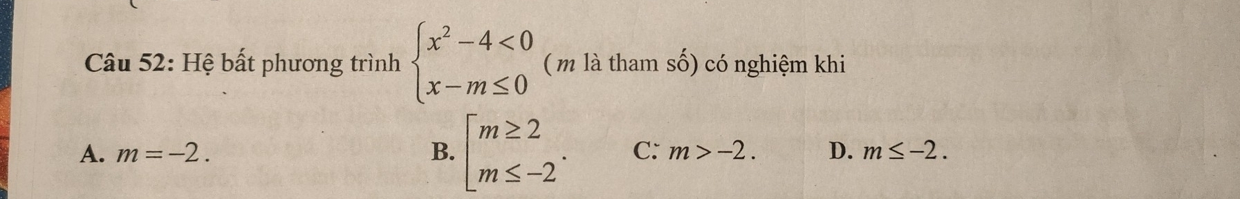 Hệ bất phương trình beginarrayl x^2-4<0 x-m≤ 0endarray. ( m là tham số) có nghiệm khi
A. m=-2. B. beginarrayl m≥ 2 m≤ -2endarray.. C: m>-2. D. m≤ -2.