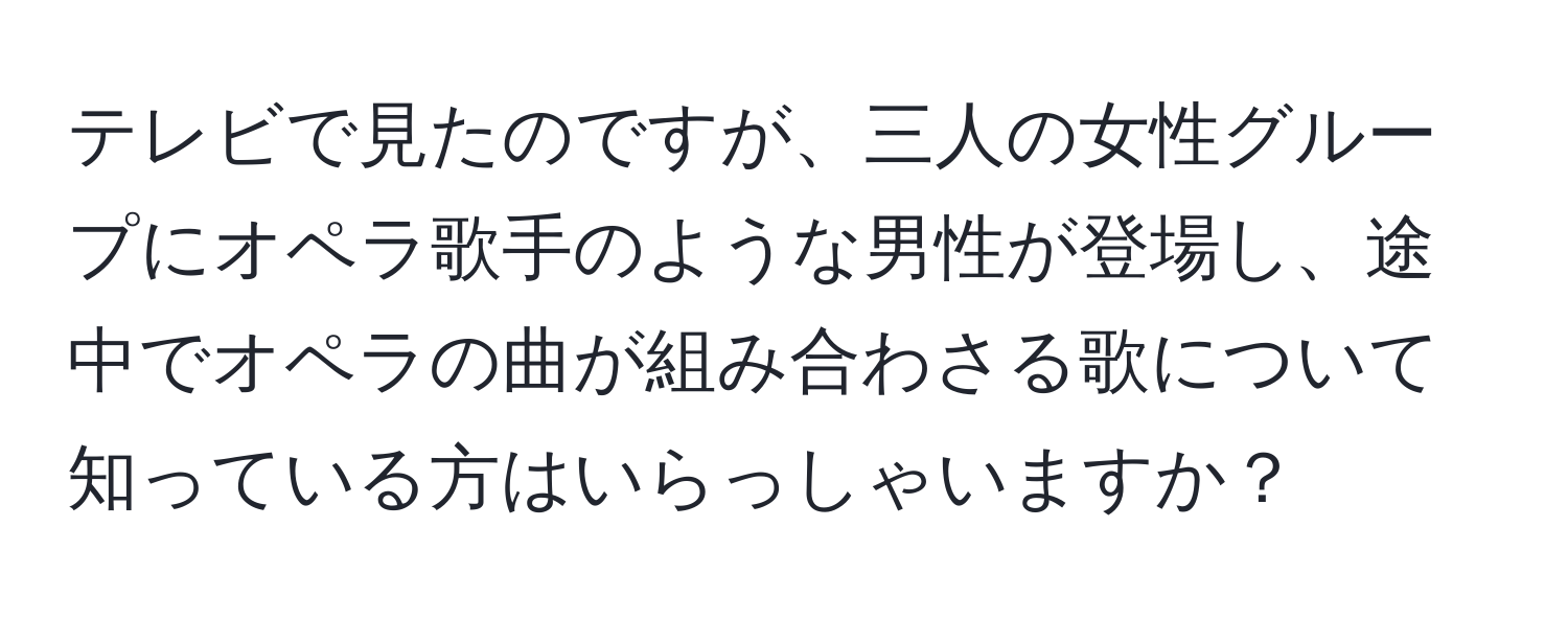 テレビで見たのですが、三人の女性グループにオペラ歌手のような男性が登場し、途中でオペラの曲が組み合わさる歌について知っている方はいらっしゃいますか？