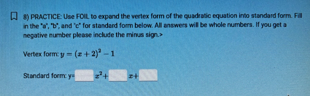 PRACTICE: Use FOIL to expand the vertex form of the quadratic equation into standard form. Fill
in the ' a ', ' b ', and ' c" for standard form below. All answers will be whole numbers. If you get a
negative number please include the minus sign.>
Vertex form: y=(x+2)^2-1
Standard form: y=_ x^2+_ x+_ 