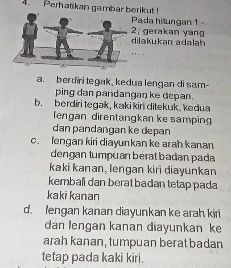 Perhatikan gambar berikut !
Pada hitungan 1 -
, gerakan yang
dilakukan adalah
_

a. berdiri tegak, kedua lengan di sam-
ping dan pandangan ke depan.
b. berdiri tegak, kaki kiri ditekuk, kedua
lengan direntangkan ke samping
dan pandangan ke depan
c. lengan kiri diayunkan ke arah kanan
dengan tumpuan berat badan pada
kaki kanan, lengan kiri diayunkan
kembali dan berat badan tetap pada
kaki kanan
d. lengan kanan diayunkan ke arah kiri
dan lengan kanan diayunkan ke
arah kanan, tumpuan berat badan
tetap pada kaki kiri.