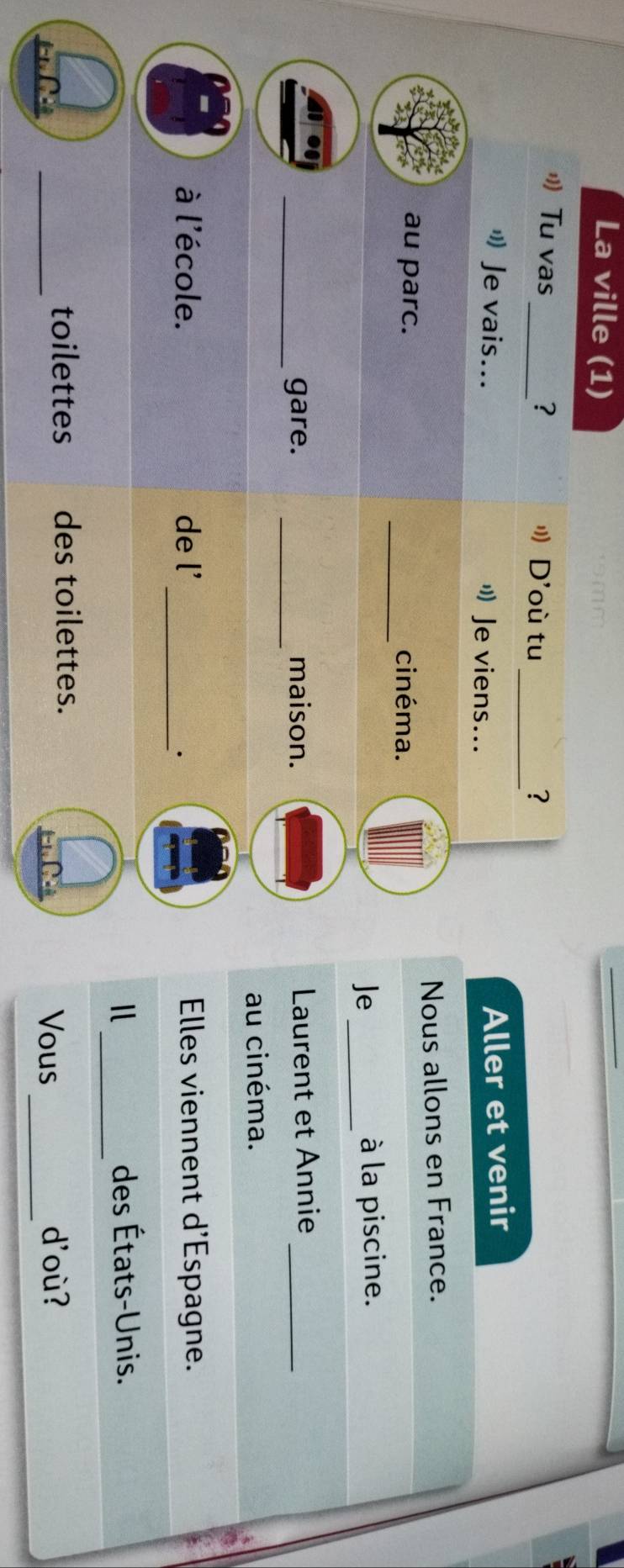 La ville (1) 
_ 
Tu vas_ ? " D'où tu ? 
" Je vais... " Je viens... 
Aller et venir 
Nous allons en France. 
_ 
au parc. cinéma. 
Je_ à la piscine. 
_gare. _maison. Laurent et Annie_ 
au cinéma. 
à l'école. de l' Elles viennent d'Espagne. 
_. 
_ 
des États-Unis. 
_ 
_ 
toilettes des toilettes. 
Vous d'où?