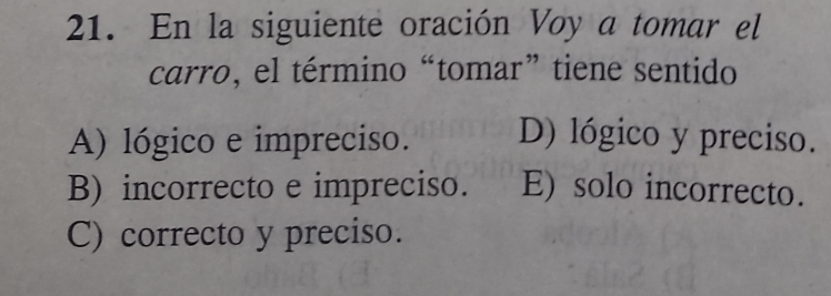 En la siguiente oración Voy a tomar el
carro, el término “tomar” tiene sentido
A) lógico e impreciso. D) lógico y preciso.
B) incorrecto e impreciso. E) solo incorrecto.
C) correcto y preciso.