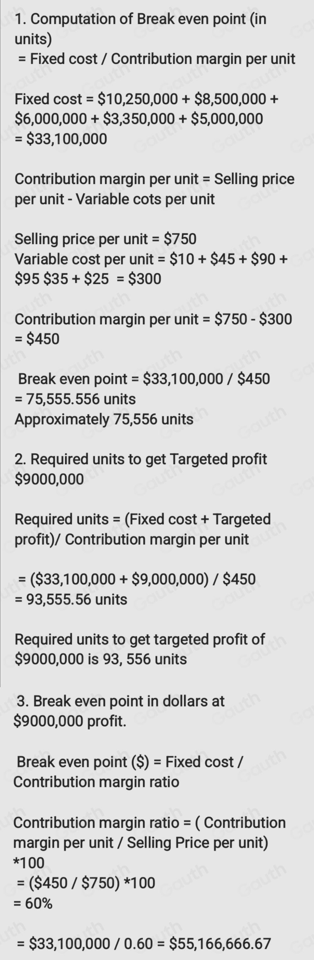 1. Computation of Break even point (in 
units) 
= Fixed cost / Contribution margin per unit 
Fixed cost = $10,250,000+$8,500,000+
$6,000,000+$3,350,000+$5,000,000
=$33,100,000
Contribution margin per unit = Selling price 
per unit - Variable cots per unit 
Selling price per unit = $750
Variable cost per unit =$10+$45+$90+
$95$35+$25=$300
Contribution margin per unit = $750-$300
=$450
Break even point = $33,100,000/$450
=75,555.556 units 
Approximately 75,556 units 
2. Required units to get Targeted profit
$9000,000
Required units = (Fixed cost + Targeted 
profit)/ Contribution margin per unit
=($33,100,000+$9,000,000)/$450
=93,555.56 ur its 
Required units to get targeted profit of
$9000,000 is 93, 556 units 
3. Break even point in dollars at
$9000,000 profit. 
Break even point ($)= Fixed cost / 
Contribution margin ratio 
Contribution margin ratio = ( Contribution 
margin per unit / Selling Price per unit)
*100
=($450/$750)*100
=60%
=$33,100,000/0.60=$55,166,666.67