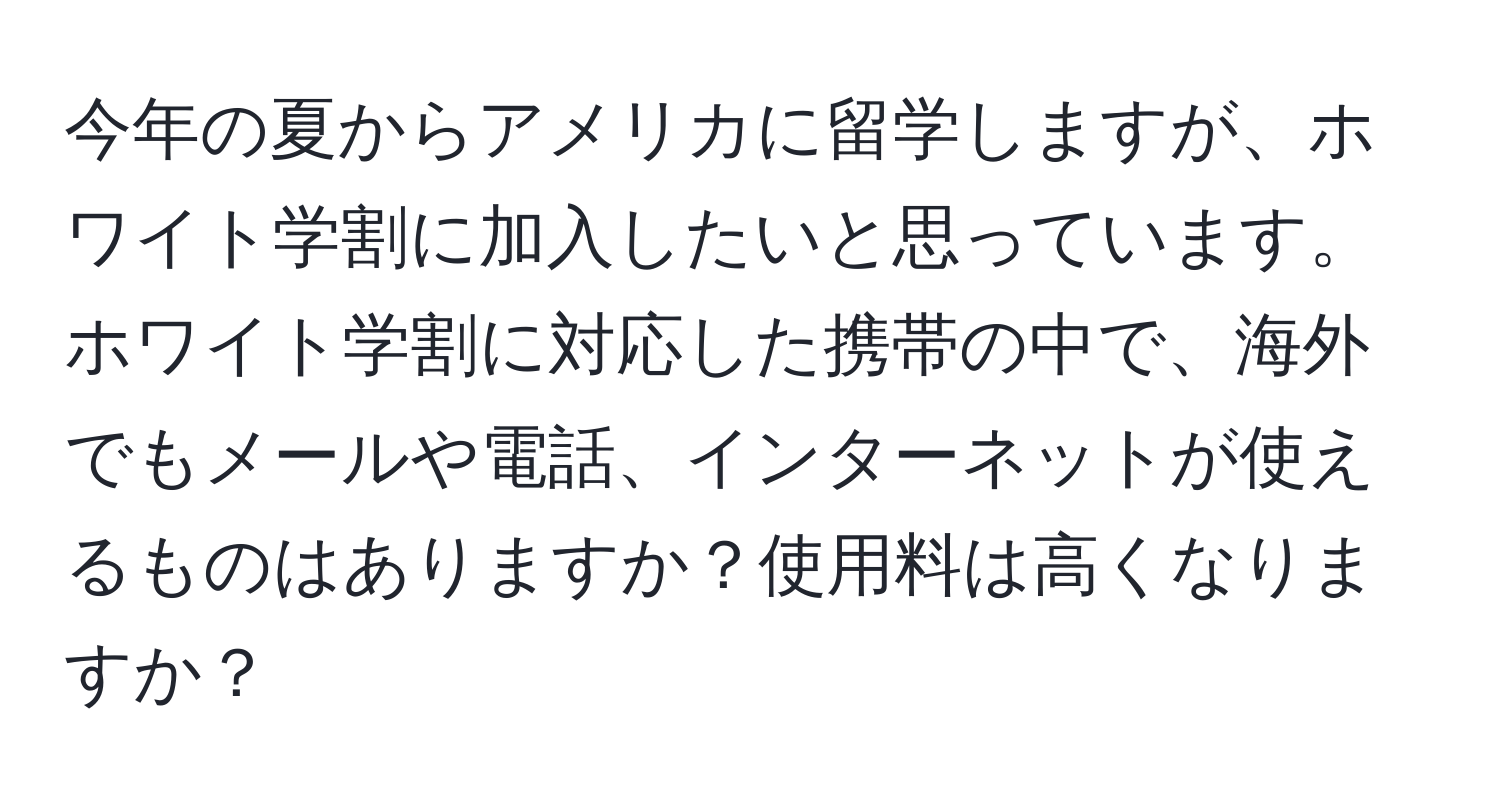 今年の夏からアメリカに留学しますが、ホワイト学割に加入したいと思っています。ホワイト学割に対応した携帯の中で、海外でもメールや電話、インターネットが使えるものはありますか？使用料は高くなりますか？