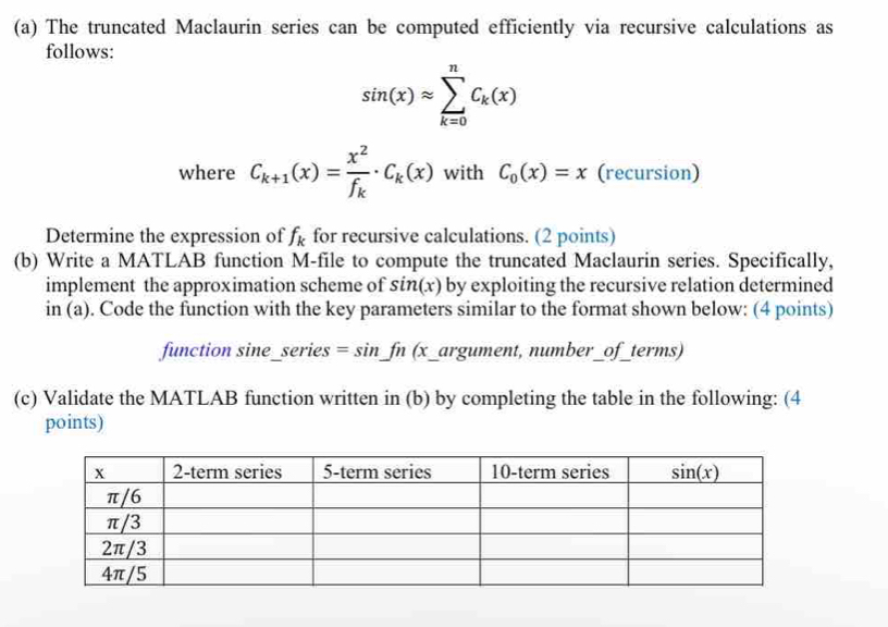 The truncated Maclaurin series can be computed efficiently via recursive calculations as
follows:
sin (x)approx sumlimits _(k=0)^nC_k(x)
where C_k+1(x)=frac x^2f_k· C_k(x) with C_0(x)=x (recursion)
Determine the expression of f_k for recursive calculations. (2 points)
(b) Write a MATLAB function M-file to compute the truncated Maclaurin series. Specifically,
implement the approximation scheme of sin(x) by exploiting the recursive relation determined
in (a). Code the function with the key parameters similar to the format shown below: (4 points)
function sine_series = S infn :  (x_argument, number_of_terms)
(c) Validate the MATLAB function written in (b) by completing the table in the following: (4
points)