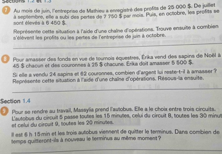 Sections 1.2 et 1.3
7 Au mois de juin, l'entreprise de Mathieu a enregistré des profits de 25 000 $. De juillet 
à septembre, elle a subi des pertes de 7 750 $ par mois. Puis, en octobre, les profits se 
sont élevés à 6 450 $. 
Représente cette situation à l'aide d'une chaîne d'opérations. Trouve ensuite à combien 
s'élèvent les profits ou les pertes de l'entreprise de juin à octobre. 
3 Pour amasser des fonds en vue de tournois équestres, Érika vend des sapins de Noël à
45 $ chacun et des couronnes à 25 $ chacune. Érika doit amasser 5 500 $. 
Si elle a vendu 24 sapins et 62 couronnes, combien d'argent lui reste-t-il à amasser ? 
Représente cette situation à l'aide d'une chaîne d'opérations. Résous-la ensuite. 
Section 1.4
9 Pour se rendre au travail, Massylia prend l'autobus. Elle a le choix entre trois circuits. 
L'autobus du circuit 5 passe toutes les 15 minutes, celui du circuit 8, toutes les 30 minut
et celui du circuit 9, toutes les 20 minutes. 
ll est 6 h 15 min et les trois autobus viennent de quitter le terminus. Dans combien de 
temps quitteront-ils à nouveau le terminus au même moment ?