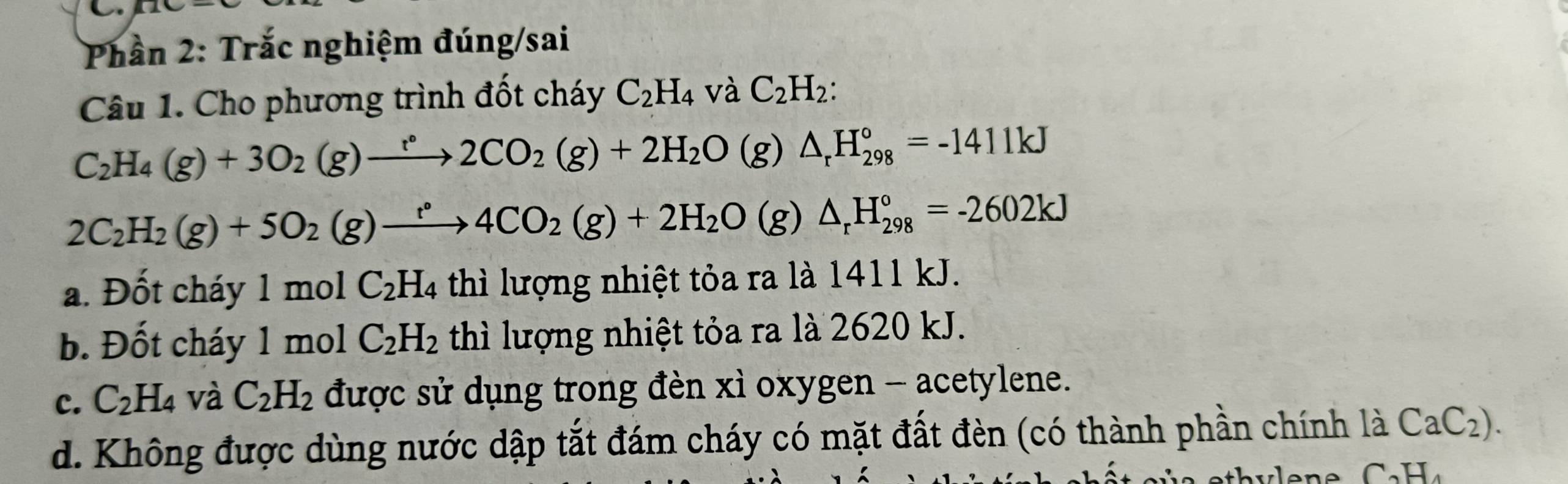 Phần 2: Trắc nghiệm đúng/sai
Câu 1. Cho phương trình đốt cháy C_2H_4 và C_2H_2 :
C_2H_4(g)+3O_2(g)to 2CO_2(g)+2H_2O(g)△ _rH_(298)°=-1411kJ
2C_2H_2(g)+5O_2(g)xrightarrow r°4CO_2(g)+2H_2O(g)△ _rH_(298)°=-2602kJ
a. Đốt cháy 1molC_2H_4 thì lượng nhiệt tỏa ra là 1411 kJ.
b. Đốt cháy 1mol C_2H_2 thì lượng nhiệt tỏa ra là 2620 kJ.
c. C_2H_4 và C_2H_2 được sử dụng trong đèn xì oxygen - acetylene.
d. Không được dùng nước dập tắt đám cháy có mặt đất đèn (có thành phần chính là CaC_2).
C_2H_4