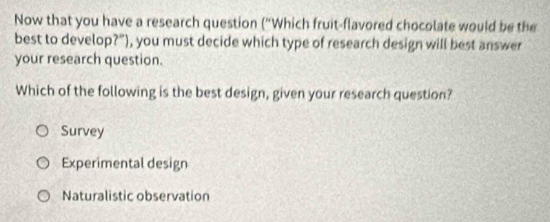 Now that you have a research question ("Which fruit-flavored chocolate would be the
best to develop?"), you must decide which type of research design will best answer
your research question.
Which of the following is the best design, given your research question?
Survey
Experimental design
Naturalistic observation