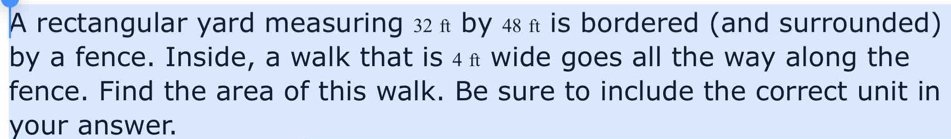 A rectangular yard measuring 32 π by 48h is bordered (and surrounded) 
by a fence. Inside, a walk that is 4h wide goes all the way along the 
fence. Find the area of this walk. Be sure to include the correct unit in 
your answer.