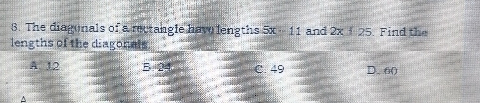 The diagonals of a rectangle have lengths 5x-11 and 2x+25. Find the
lengths of the diagonals
A. 12 B. 24 C. 49 D. 60
A