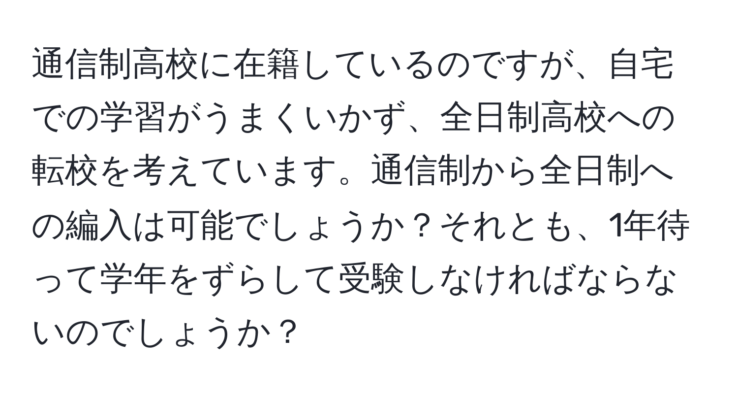 通信制高校に在籍しているのですが、自宅での学習がうまくいかず、全日制高校への転校を考えています。通信制から全日制への編入は可能でしょうか？それとも、1年待って学年をずらして受験しなければならないのでしょうか？