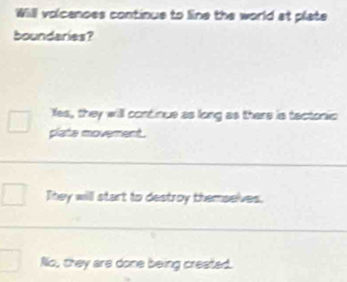 Will volcenoes continue to line the world at plate
boundaries?
Yes, they will continue as long as there is tactonic
plate movement.
They will start to destroy themselves.
No, they are done being created.