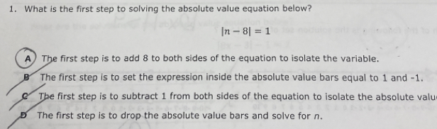 What is the first step to solving the absolute value equation below?
|n-8|=1
A) The first step is to add 8 to both sides of the equation to isolate the variable.
The first step is to set the expression inside the absolute value bars equal to 1 and -1.
C The first step is to subtract 1 from both sides of the equation to isolate the absolute valu
D The first step is to drop the absolute value bars and solve for n.