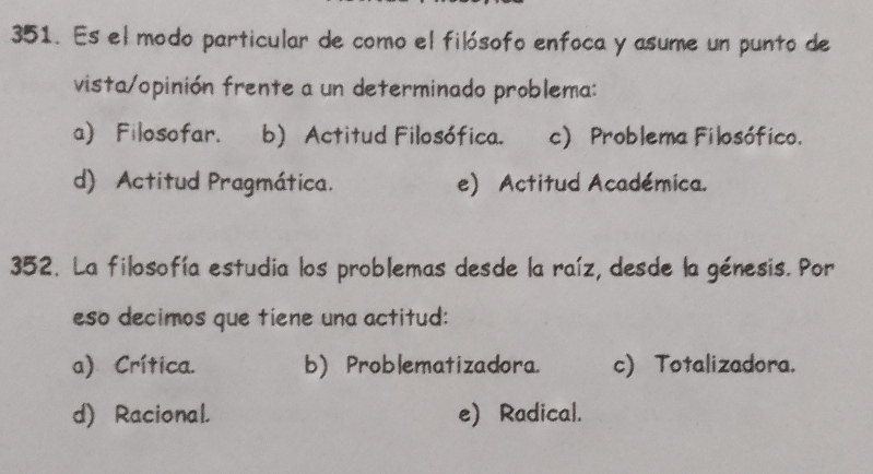 Es el modo particular de como el filósofo enfoca y asume un punto de
vista/opinión frente a un determinado problema:
a) Filosofar. b) Actitud Filosófica. c) Problema Filosófico.
d) Actitud Pragmática. e) Actitud Académica.
352. La filosofía estudia los problemas desde la raíz, desde la génesis. Por
eso decimos que tiene una actitud:
a) Crítica. b) Problematizadora. c) Totalizadora.
d) Racional. e) Radical.