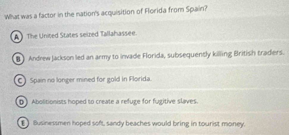 What was a factor in the nation's acquisition of Florida from Spain?
A The United States seized Tallahassee.
B Andrew Jackson led an army to invade Florida, subsequently killing British traders.
C Spain no longer mined for gold in Florida.
D Abolitionists hoped to create a refuge for fugitive slaves.
EBusinessmen hoped soft, sandy beaches would bring in tourist money.