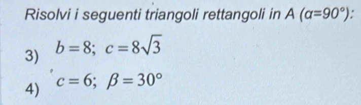 Risolvi i seguenti triangoli rettangoli in A(alpha =90°)
3) b=8; c=8sqrt(3)
4) c=6; beta =30°