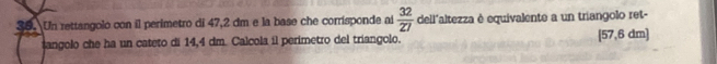 Un rettangolo con il perimetro di 47,2 dm e la base che corrisponde ai  32/27  dell'altezza è equivalente a un triangolo ret- 
sangolo che ha un cateto di 14,4 dm. Calcola il perimetro del triangolo. [57,6 dm ]