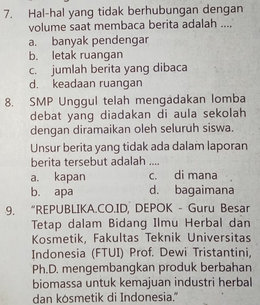 Hal-hal yang tidak berhubungan dengan
volume saat membaca berita adalah ....
a. banyak pendengar
b. letak ruangan
c. jumlah berita yang dibaca
d. keadaan ruangan
8. SMP Unggul telah mengädakan lomba
debat yang diadakan di aula sekolah 
dengan diramaikan oleh seluruh siswa.
Unsur berita yang tidak ada dalam laporan
berita tersebut adalah_
a. kapan c. di mana
b. apa d. bagaimana
9. “REPUBLIKA.CO.ID, DEPOK - Guru Besar
Tetap dalam Bidang Ilmu Herbal dan
Kosmetik, Fakultas Teknik Universitas
Indonesia (FTUI) Prof. Dewi Tristantini,
Ph.D. mengembangkan produk berbahan
biomassa untuk kemajuan industri herbal
dan kosmetik di Indonesia.”