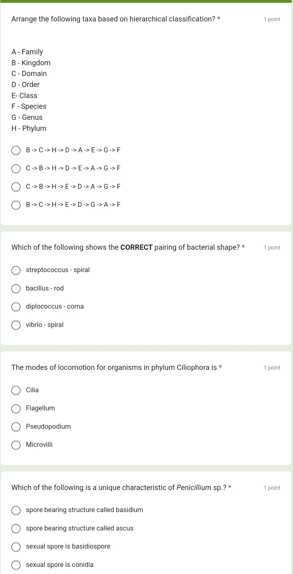 Arrange the following taxa based on hierarchical classification? * 1 point
A - Family
B - Kingdom
C - Domain
D - Order
E- Class
F - Species
G - Genus
H - Phylum
Bto Cto Hto Dto Ato Eto Gto F
Cto Bto Hto Dto Eto Ato Gto F
Cto Bto Hto Eto Dto Ato Gto F
Bto Cto Hto Eto Dto Gto Ato F
Which of the following shows the CORRECT pairing of bacterial shape? * 1 point
streptococcus - spiral
bacillus - rod
diplococcus - coma
vibrio - spiral
The modes of locomotion for organisms in phylum Ciliophora is * 1 point
Cilia
Flagellum
Pseudopodium
Microvilli
Which of the following is a unique characteristic of Penicillium sp.? * 1 point
spore bearing structure called basidium
spore bearing structure called ascus
sexual spore is basidiospore
sexual spore is conidia