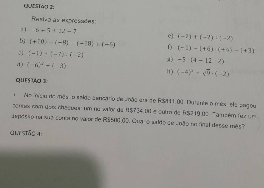 Reslva as expressões: 
a) -6+5+12-7
e) (-2)+(-2):(-2)
b) (+10)-(+8)-(-18)+(-6) D (-1)-(+6)· (+4)-(+3)
c) (-1)+(-7):(-2)
g) -5· (4-12:2)
d) (-6)^2+(-3)
h) (-4)^2+sqrt(9)· (-2)
QUESTÃO 3: 
No início do mês, o saldo bancário de João era de R$841,00. Durante o mês, ele pagou 
contas com dois cheques: um no valor de R$734,00 e outro de R$219,00. Também fez um 
depósito na sua conta no valor de R$500,00. Qual o saldo de João no final desse mês? 
QUESTÃO 4: