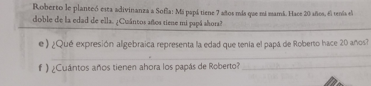 Roberto le planteó esta adivinanza a Sofía: Mi papá tiene 7 años más que mi mamá. Hace 20 años, él tenía el 
doble de la edad de ella. ¿Cuántos años tiene mi papá ahora? 
e) ¿Qué expresión algebraica representa la edad que tenía el papá de Roberto hace 20 años? 
_ 
f ) ¿Cuántos años tienen ahora los papás de Roberto?_